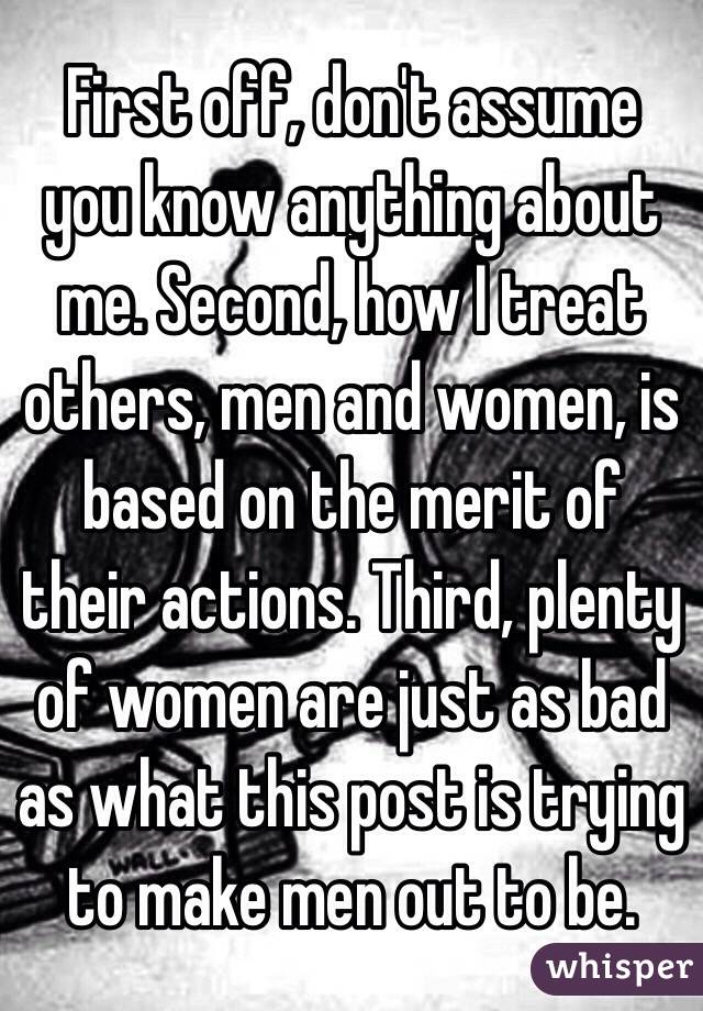 First off, don't assume you know anything about me. Second, how I treat others, men and women, is based on the merit of their actions. Third, plenty of women are just as bad as what this post is trying to make men out to be.