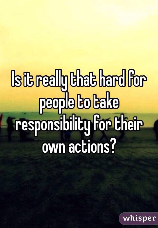 Is it really that hard for people to take responsibility for their own actions?