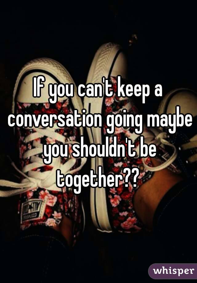 If you can't keep a conversation going maybe you shouldn't be together?? 