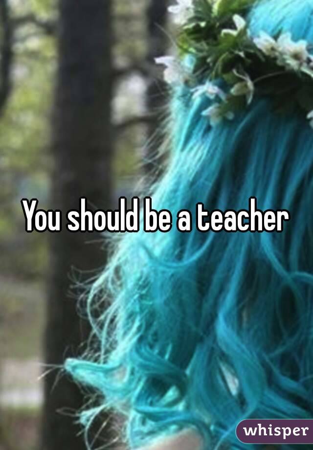You should be a teacher