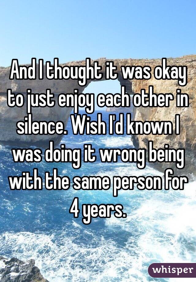 And I thought it was okay to just enjoy each other in silence. Wish I'd known I was doing it wrong being with the same person for 4 years.