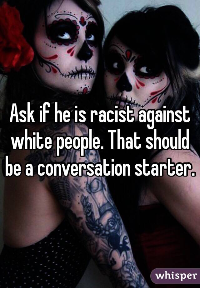 Ask if he is racist against white people. That should be a conversation starter.