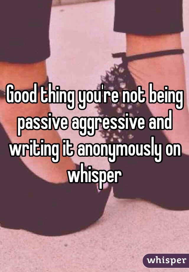 Good thing you're not being passive aggressive and writing it anonymously on whisper