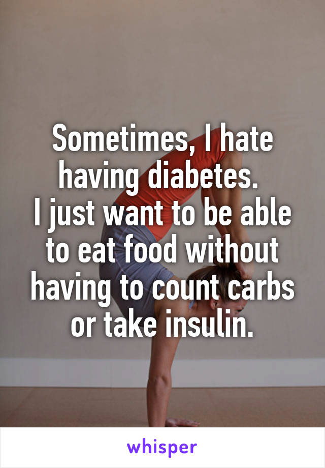Sometimes, I hate having diabetes. 
I just want to be able to eat food without having to count carbs or take insulin.