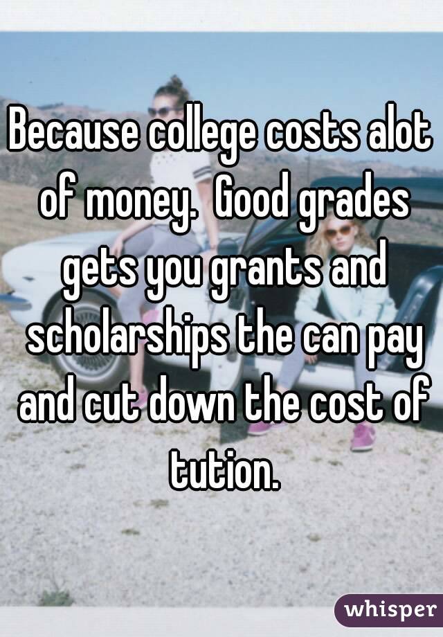 Because college costs alot of money.  Good grades gets you grants and scholarships the can pay and cut down the cost of tution.