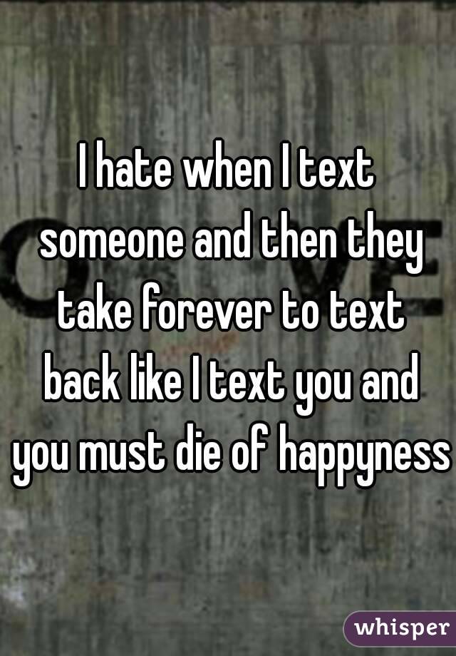 I hate when I text someone and then they take forever to text back like I text you and you must die of happyness