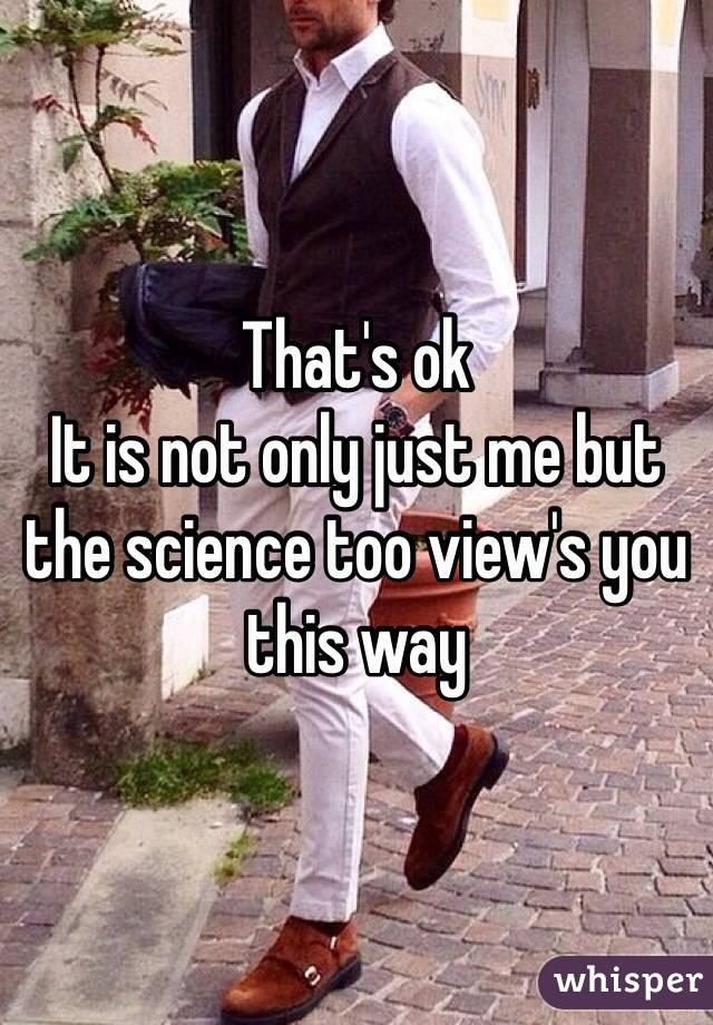 That's ok
It is not only just me but the science too view's you this way