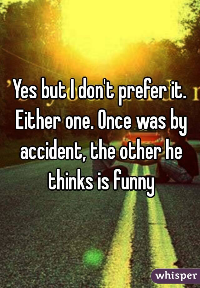 Yes but I don't prefer it. Either one. Once was by accident, the other he thinks is funny