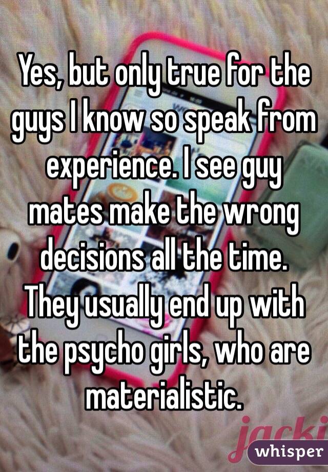 Yes, but only true for the guys I know so speak from experience. I see guy mates make the wrong decisions all the time.  They usually end up with the psycho girls, who are materialistic.