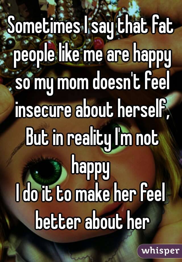 Sometimes I say that fat people like me are happy so my mom doesn't feel insecure about herself, But in reality I'm not happy 
I do it to make her feel better about her