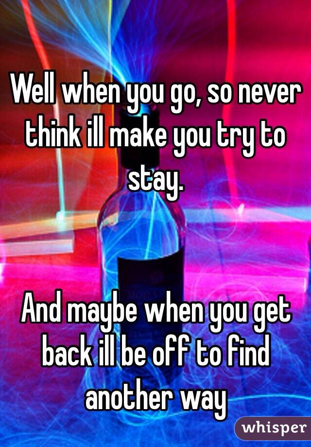 
Well when you go, so never think ill make you try to stay. 


And maybe when you get back ill be off to find another way