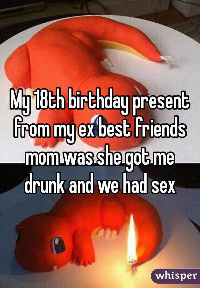 My 18th birthday present from my ex best friends mom was she got me drunk and we had sex