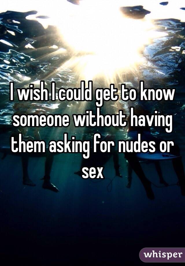 I wish I could get to know someone without having them asking for nudes or sex 