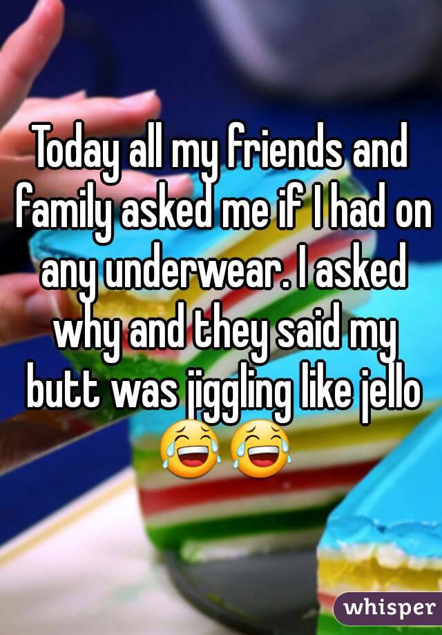 Today all my friends and family asked me if I had on any underwear. I asked why and they said my butt was jiggling like jello 😂😂