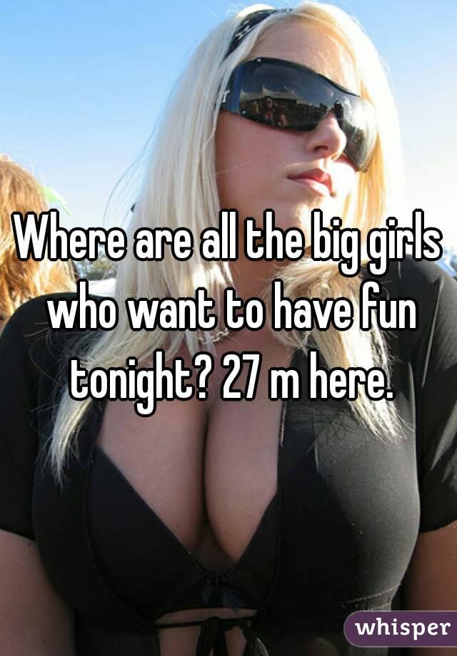 Where are all the big girls who want to have fun tonight? 27 m here.