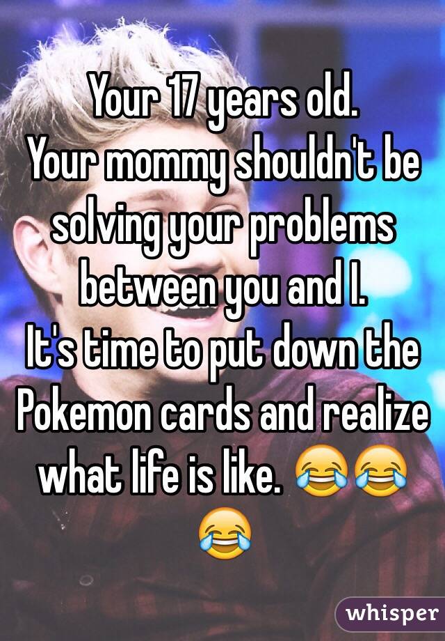 Your 17 years old. 
Your mommy shouldn't be solving your problems between you and I. 
It's time to put down the Pokemon cards and realize what life is like. 😂😂😂