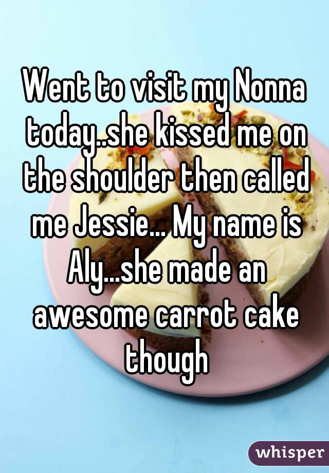 Went to visit my Nonna today..she kissed me on the shoulder then called me Jessie... My name is Aly...she made an awesome carrot cake though