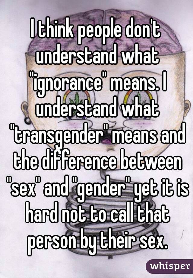 I think people don't understand what "ignorance" means. I understand what "transgender" means and the difference between "sex" and "gender" yet it is hard not to call that person by their sex.