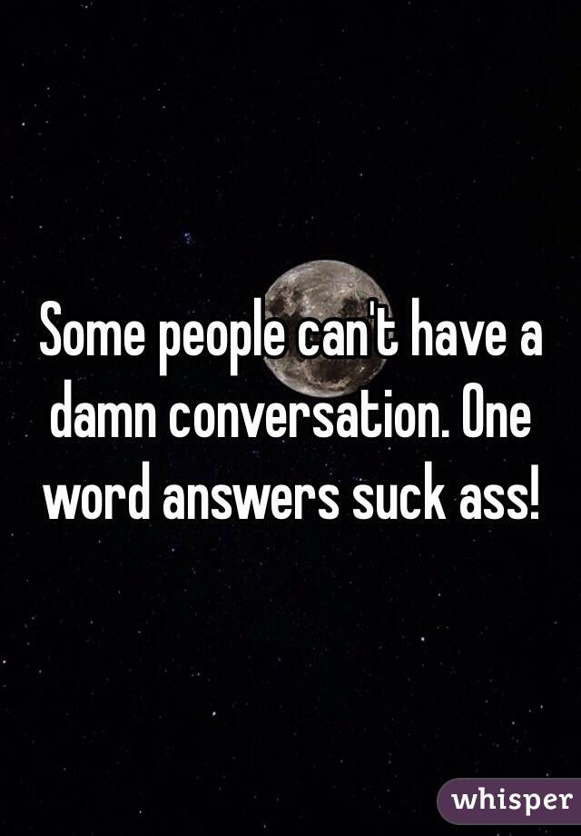 Some people can't have a damn conversation. One word answers suck ass! 