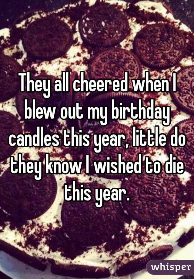 They all cheered when I blew out my birthday candles this year, little do they know I wished to die this year.