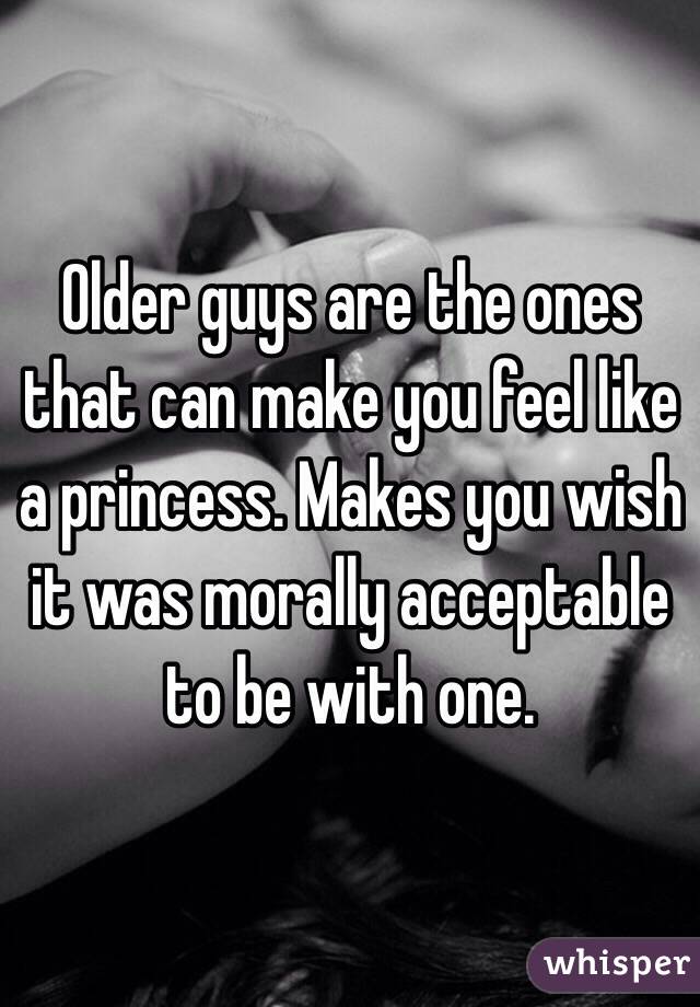 Older guys are the ones that can make you feel like a princess. Makes you wish it was morally acceptable to be with one. 