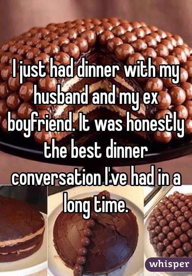 I just had dinner with my husband and my ex boyfriend. It was honestly the best dinner conversation I've had in a long time. 