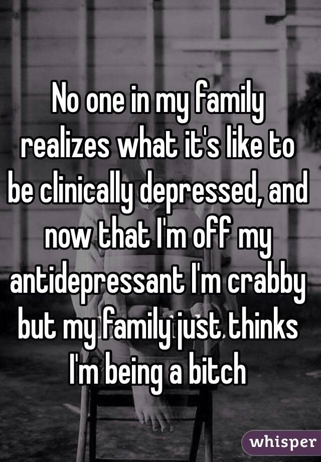 No one in my family realizes what it's like to be clinically depressed, and now that I'm off my antidepressant I'm crabby but my family just thinks I'm being a bitch