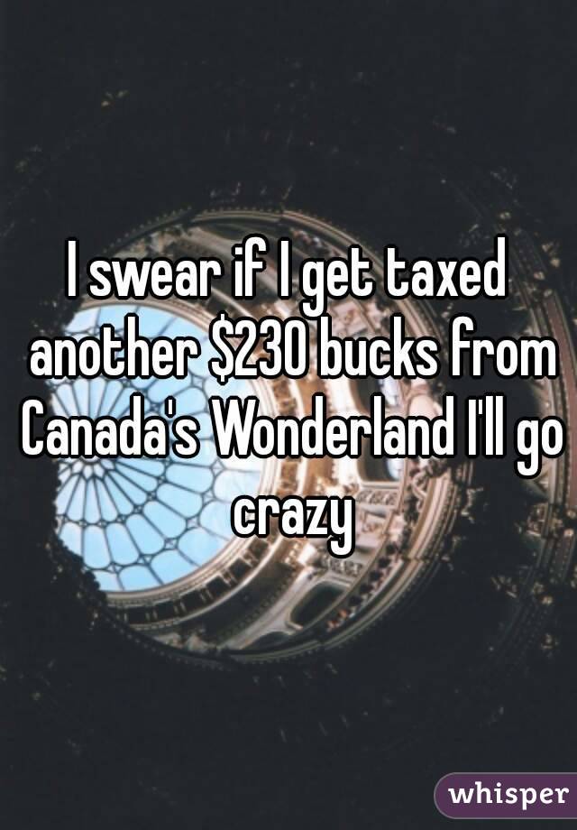 I swear if I get taxed another $230 bucks from Canada's Wonderland I'll go crazy