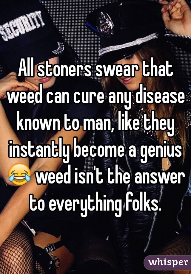 All stoners swear that weed can cure any disease known to man, like they instantly become a genius 😂 weed isn't the answer to everything folks. 