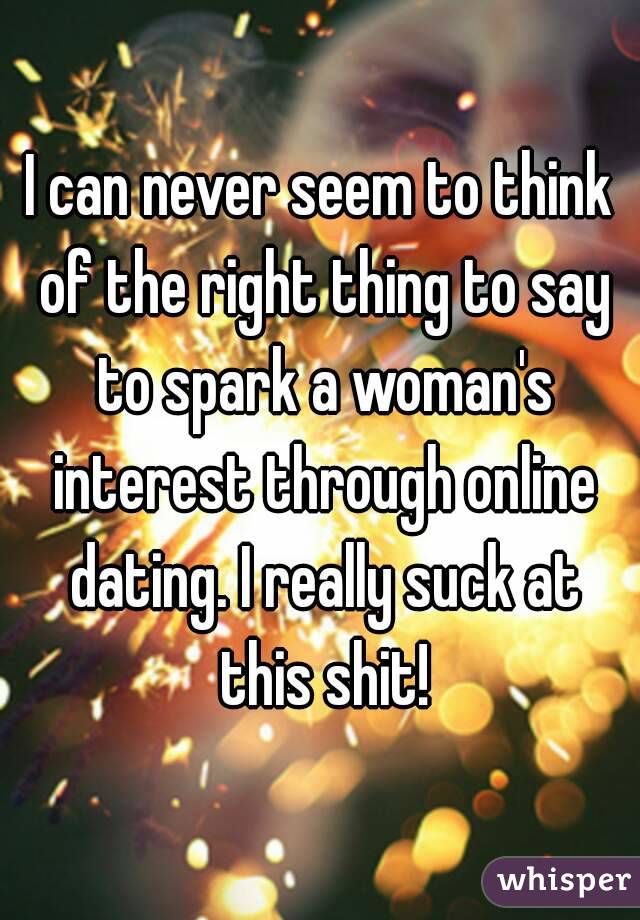 I can never seem to think of the right thing to say to spark a woman's interest through online dating. I really suck at this shit!