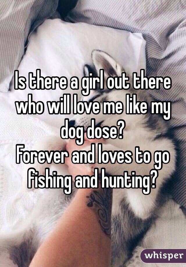 Is there a girl out there who will love me like my dog dose? 
Forever and loves to go fishing and hunting?