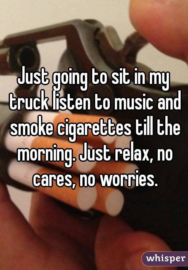 Just going to sit in my truck listen to music and smoke cigarettes till the morning. Just relax, no cares, no worries.