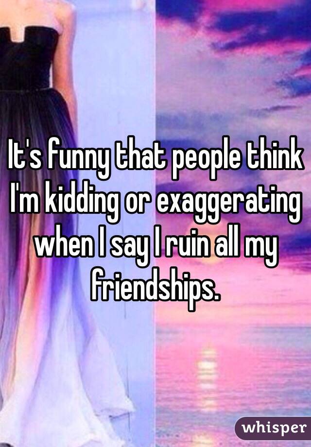 It's funny that people think I'm kidding or exaggerating when I say I ruin all my friendships. 