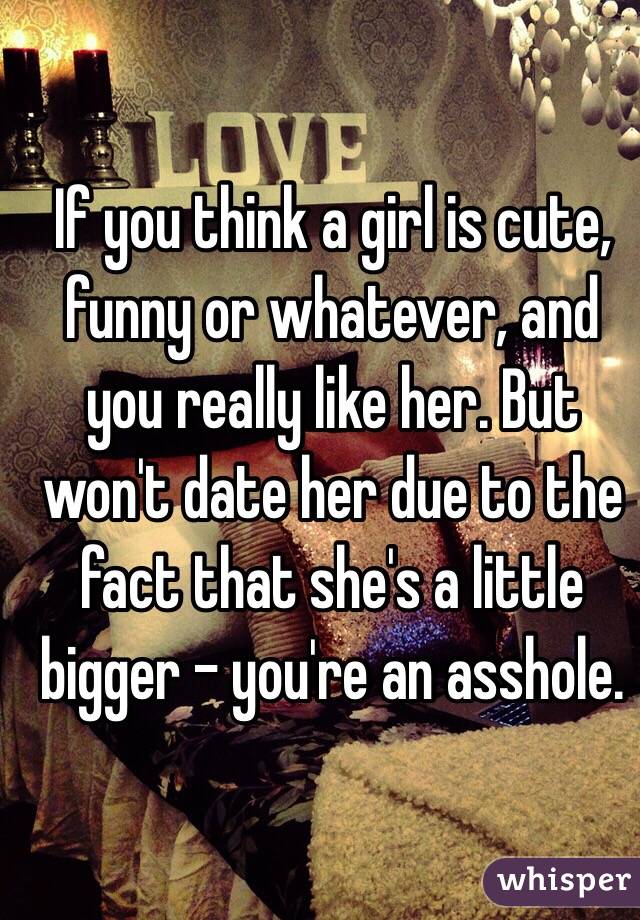 If you think a girl is cute, funny or whatever, and you really like her. But won't date her due to the fact that she's a little bigger - you're an asshole. 