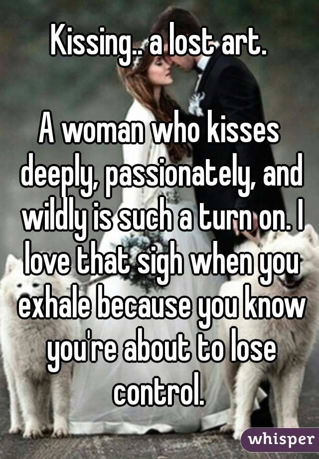 Kissing.. a lost art.

A woman who kisses deeply, passionately, and wildly is such a turn on. I love that sigh when you exhale because you know you're about to lose control. 