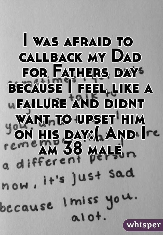 I was afraid to callback my Dad for Fathers day because I feel like a failure and didnt want to upset him on his day:( And I am 38 male