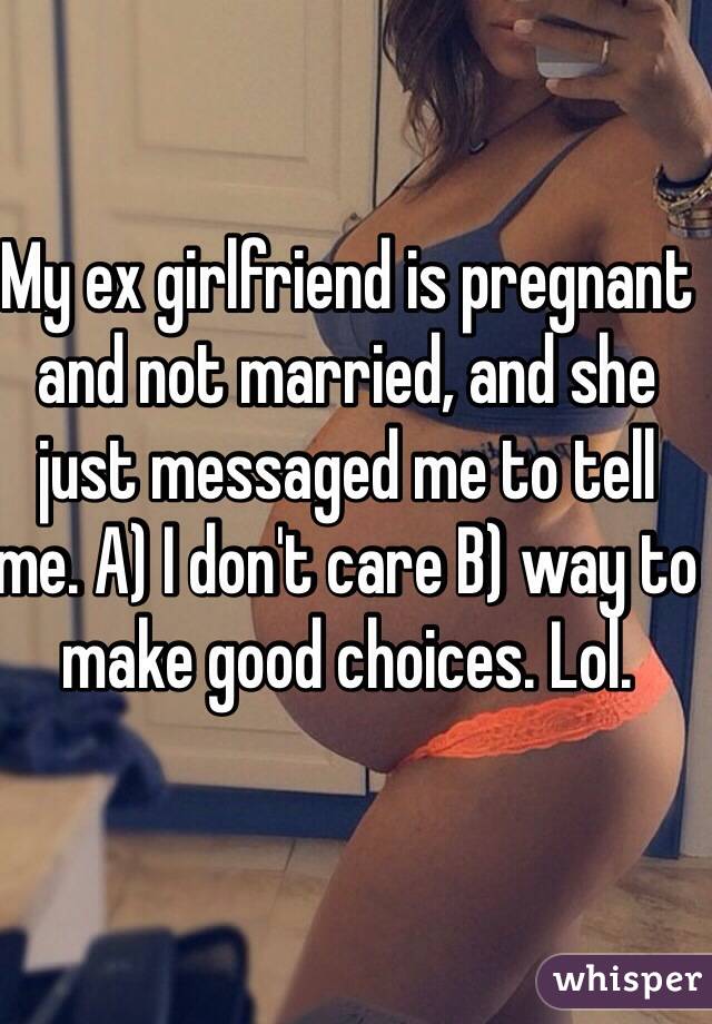 My ex girlfriend is pregnant and not married, and she just messaged me to tell me. A) I don't care B) way to make good choices. Lol. 