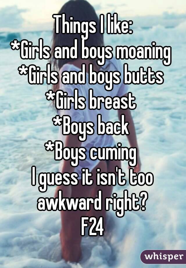 Things I like:
*Girls and boys moaning 
*Girls and boys butts 
*Girls breast 
*Boys back 
*Boys cuming 
I guess it isn't too awkward right? 
F24