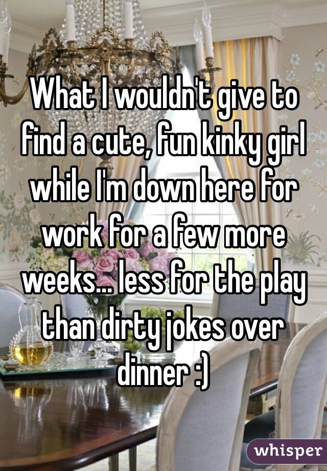 What I wouldn't give to find a cute, fun kinky girl while I'm down here for work for a few more weeks... less for the play than dirty jokes over dinner :)