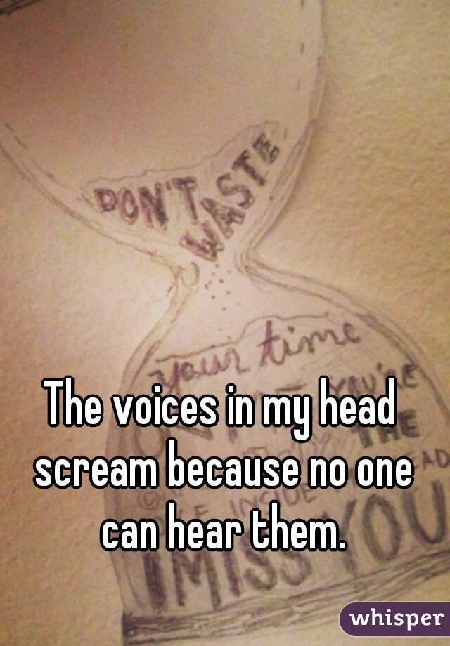 The voices in my head scream because no one can hear them.