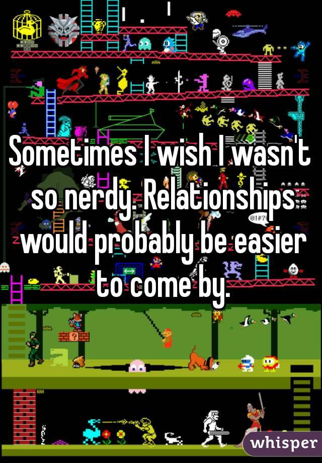 Sometimes I wish I wasn't so nerdy. Relationships would probably be easier to come by.