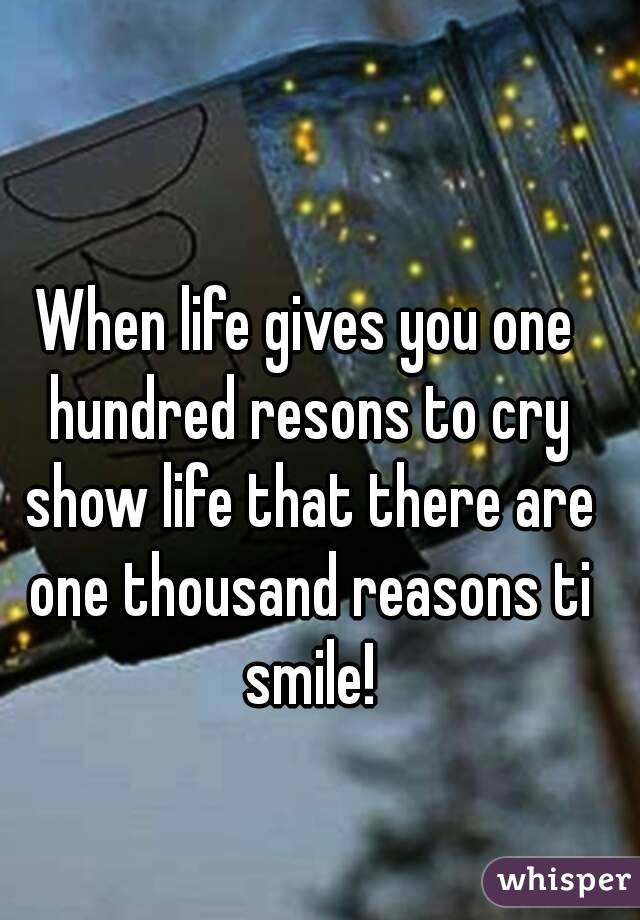 When life gives you one hundred resons to cry show life that there are one thousand reasons ti smile!