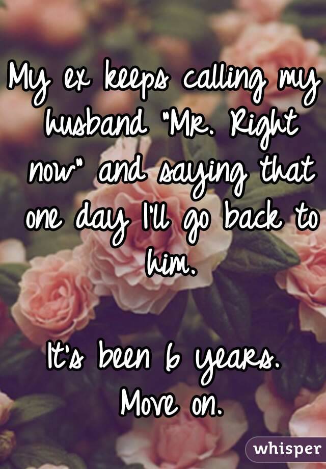 My ex keeps calling my husband "Mr. Right now" and saying that one day I'll go back to him.

It's been 6 years.
 Move on.