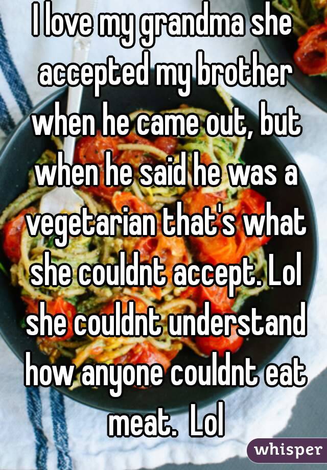 I love my grandma she accepted my brother when he came out, but when he said he was a vegetarian that's what she couldnt accept. Lol she couldnt understand how anyone couldnt eat meat.  Lol