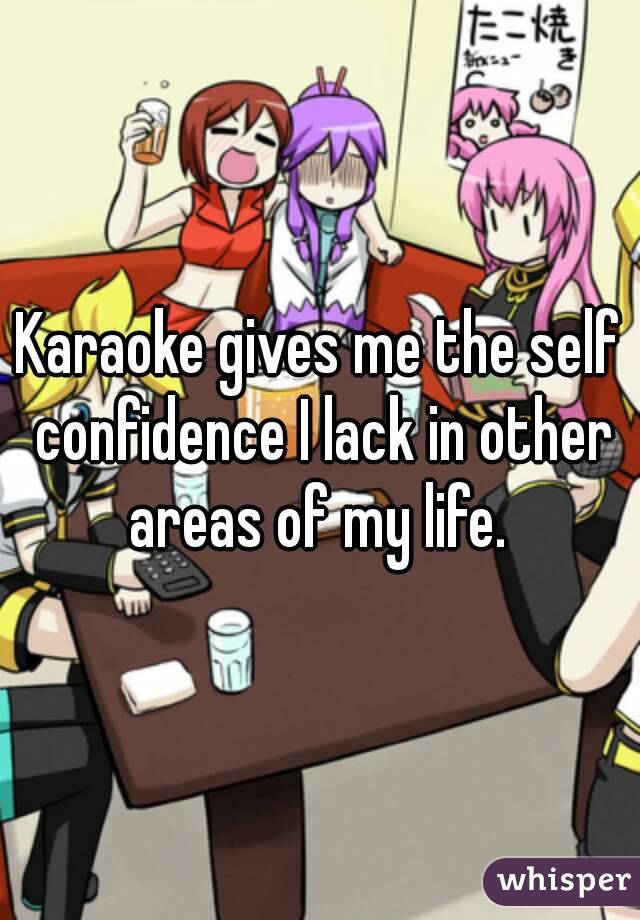 Karaoke gives me the self confidence I lack in other areas of my life. 