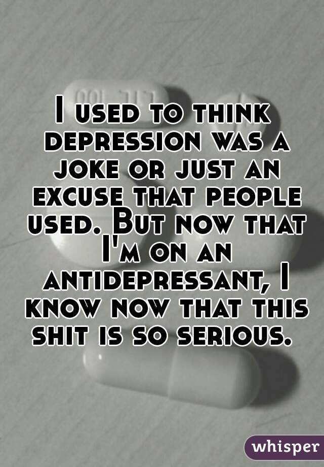 I used to think depression was a joke or just an excuse that people used. But now that I'm on an antidepressant, I know now that this shit is so serious. 