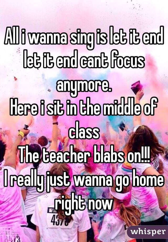 All i wanna sing is let it end let it end cant focus anymore. 
Here i sit in the middle of class
The teacher blabs on!!!
I really just wanna go home right now