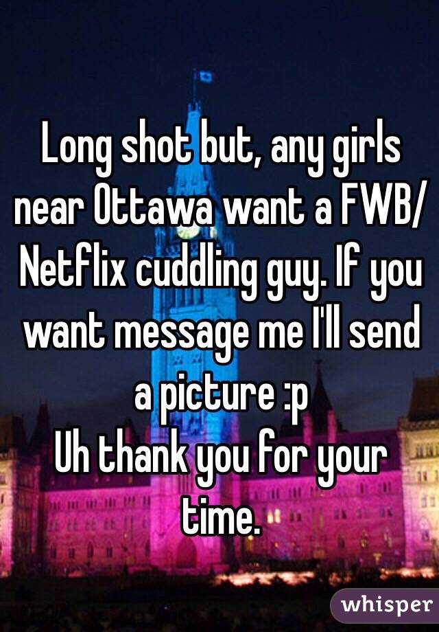 Long shot but, any girls near Ottawa want a FWB/ Netflix cuddling guy. If you want message me I'll send a picture :p 
Uh thank you for your time.