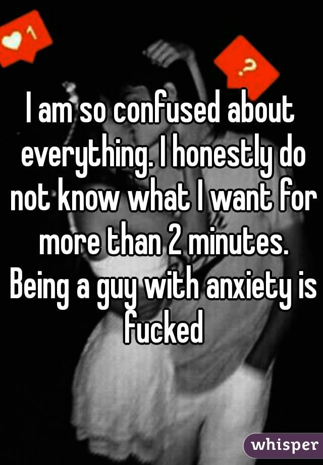 I am so confused about everything. I honestly do not know what I want for more than 2 minutes. Being a guy with anxiety is fucked