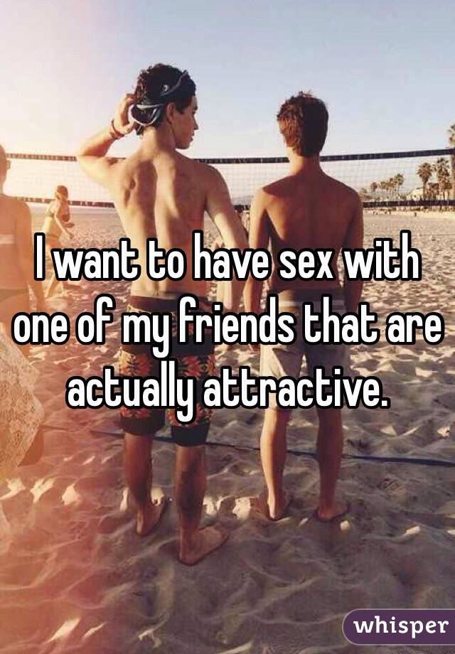 I want to have sex with one of my friends that are actually attractive.